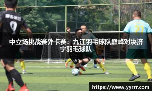中立场挑战赛外卡赛：九江羽毛球队巅峰对决济宁羽毛球队